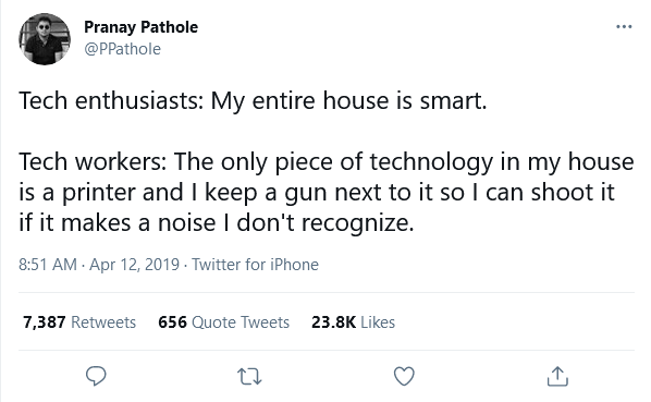 Tweet from Pranay Pathole:
Tech enthusiasts: My entire house is smart.
Tech workers: The only piece of technology is a printer and I keep a gun next to it so I can shoot it if it makes a noise I don't recognize.